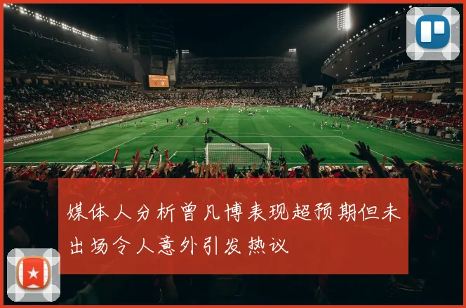 媒体人分析曾凡博表现超预期但未出场令人意外引发热议
