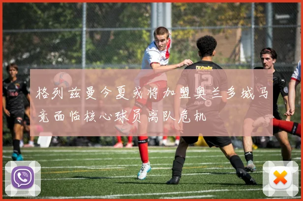 格列兹曼今夏或将加盟奥兰多城马竞面临核心球员离队危机