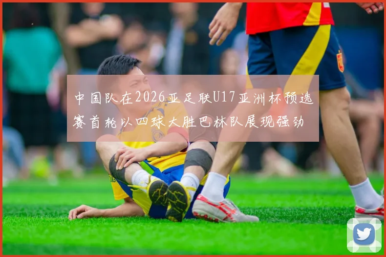 中国队在2026亚足联U17亚洲杯预选赛首轮以四球大胜巴林队展现强劲实力