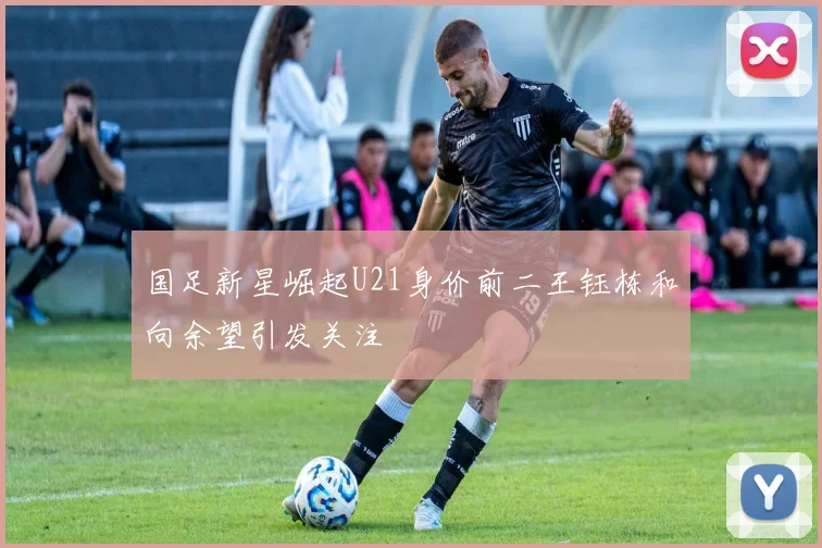 国足新星崛起U21身价前二王钰栋和向余望引发关注