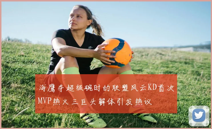 海鹰夺超级碗时的联盟风云KD首次MVP热火三巨头解体引发热议