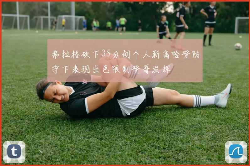 弗拉格砍下35分创个人新高哈登防守下表现出色限制登哥发挥
