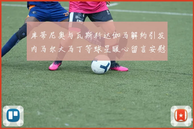 库蒂尼奥与瓦斯科达伽马解约引发内马尔大马丁等球星暖心留言安慰