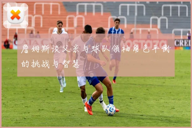 詹姆斯谈父亲与球队领袖角色平衡的挑战与智慧