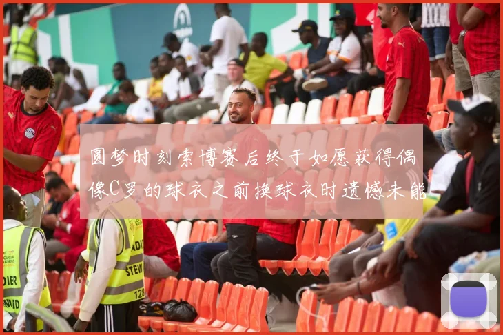 圆梦时刻索博赛后终于如愿获得偶像C罗的球衣之前换球衣时遗憾未能成功