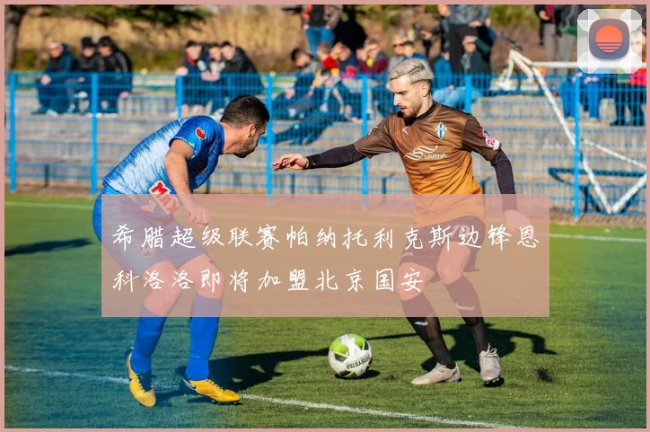 希腊超级联赛帕纳托利克斯边锋恩科洛洛即将加盟北京国安