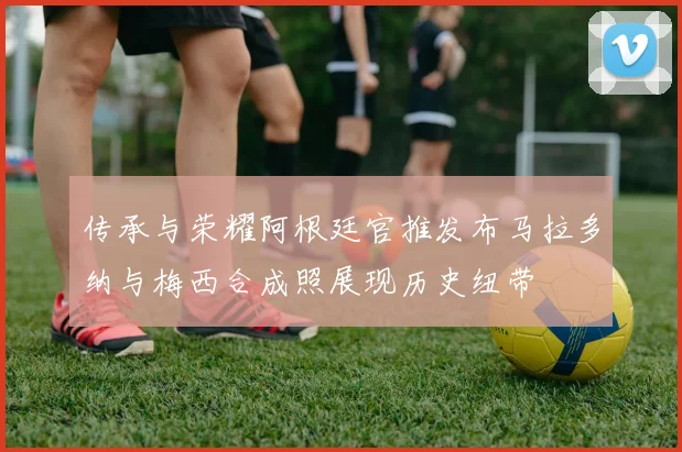传承与荣耀阿根廷官推发布马拉多纳与梅西合成照展现历史纽带